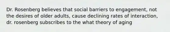 Dr. Rosenberg believes that social barriers to engagement, not the desires of older adults, cause declining rates of interaction, dr. rosenberg subscribes to the what theory of aging