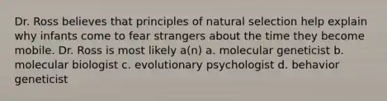 Dr. Ross believes that principles of natural selection help explain why infants come to fear strangers about the time they become mobile. Dr. Ross is most likely a(n) a. molecular geneticist b. molecular biologist c. evolutionary psychologist d. behavior geneticist