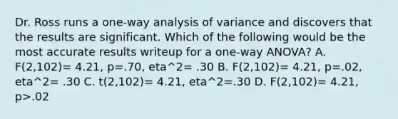 Dr. Ross runs a one-way analysis of variance and discovers that the results are significant. Which of the following would be the most accurate results writeup for a one-way ANOVA? A. F(2,102)= 4.21, p=.70, eta^2= .30 B. F(2,102)= 4.21, p=.02, eta^2= .30 C. t(2,102)= 4.21, eta^2=.30 D. F(2,102)= 4.21, p>.02