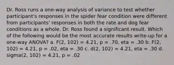 Dr. Ross runs a one-way analysis of variance to test whether participant's responses in the spider fear condition were different from participants' responses in both the rate and dog fear conditions as a whole. Dr. Ross found a significant result. Which of the following would be the most accurate results write-up for a one-way ANOVA? a. F(2, 102) = 4.21, p = .70, eta = .30 b. F(2, 102) = 4.21, p = .02, eta = .30 c. d(2, 102) = 4.21, eta = .30 d. sigma(2, 102) = 4.21, p = .02