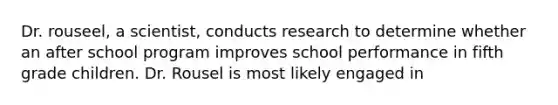 Dr. rouseel, a scientist, conducts research to determine whether an after school program improves school performance in fifth grade children. Dr. Rousel is most likely engaged in