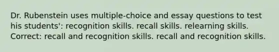 Dr. Rubenstein uses multiple-choice and essay questions to test his students': recognition skills. recall skills. relearning skills. Correct: recall and recognition skills. recall and recognition skills.