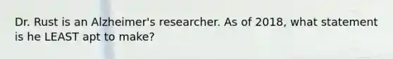 Dr. Rust is an Alzheimer's researcher. As of 2018, what statement is he LEAST apt to make?