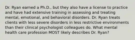 Dr. Ryan earned a Ph.D., but they also have a license to practice and have had extensive training in assessing and treating mental, emotional, and behavioral disorders. Dr. Ryan treats clients with less severe disorders in less restrictive environments than their clinical psychologist colleagues do. What mental health care profession MOST likely describes Dr. Ryan?