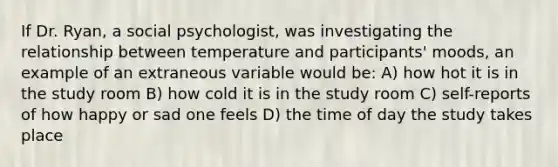 If Dr. Ryan, a social psychologist, was investigating the relationship between temperature and participants' moods, an example of an extraneous variable would be: A) how hot it is in the study room B) how cold it is in the study room C) self-reports of how happy or sad one feels D) the time of day the study takes place