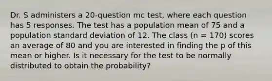 Dr. S administers a 20-question mc test, where each question has 5 responses. The test has a population mean of 75 and a population standard deviation of 12. The class (n = 170) scores an average of 80 and you are interested in finding the p of this mean or higher. Is it necessary for the test to be normally distributed to obtain the probability?