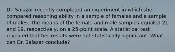 Dr. Salazar recently completed an experiment in which she compared reasoning ability in a sample of females and a sample of males. The means of the female and male samples equaled 21 and 19, respectively, on a 25-point scale. A statistical test revealed that her results were not statistically significant. What can Dr. Salazar conclude?