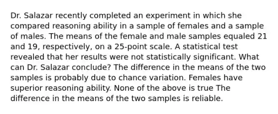 Dr. Salazar recently completed an experiment in which she compared reasoning ability in a sample of females and a sample of males. The means of the female and male samples equaled 21 and 19, respectively, on a 25-point scale. A statistical test revealed that her results were not statistically significant. What can Dr. Salazar conclude? The difference in the means of the two samples is probably due to chance variation. Females have superior reasoning ability. None of the above is true The difference in the means of the two samples is reliable.