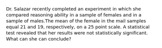 Dr. Salazar recently completed an experiment in which she compared reasoning ability in a sample of females and in a sample of males.The mean of the female in the mail samples equal 21 and 19, respectively, on a 25 point scale. A statistical test revealed that her results were not statistically significant. What can she can conclude?