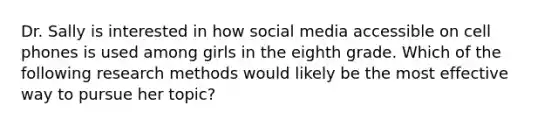 Dr. Sally is interested in how social media accessible on cell phones is used among girls in the eighth grade. Which of the following research methods would likely be the most effective way to pursue her topic?