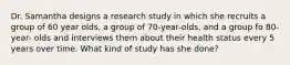 Dr. Samantha designs a research study in which she recruits a group of 60 year olds, a group of 70-year-olds, and a group fo 80-year- olds and interviews them about their health status every 5 years over time. What kind of study has she done?