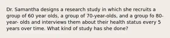 Dr. Samantha designs a research study in which she recruits a group of 60 year olds, a group of 70-year-olds, and a group fo 80-year- olds and interviews them about their health status every 5 years over time. What kind of study has she done?