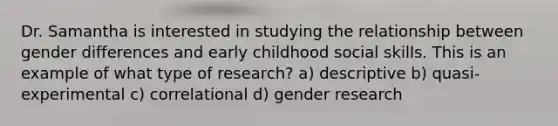 Dr. Samantha is interested in studying the relationship between gender differences and early childhood social skills. This is an example of what type of research? a) descriptive b) quasi-experimental c) correlational d) gender research