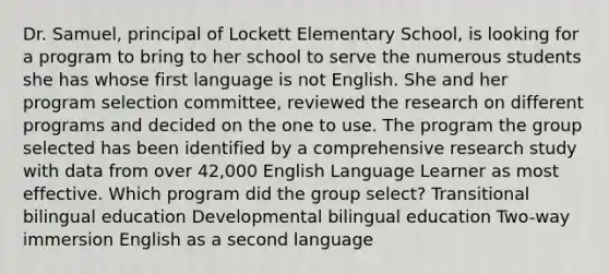 Dr. Samuel, principal of Lockett Elementary School, is looking for a program to bring to her school to serve the numerous students she has whose first language is not English. She and her program selection committee, reviewed the research on different programs and decided on the one to use. The program the group selected has been identified by a comprehensive research study with data from over 42,000 English Language Learner as most effective. Which program did the group select? Transitional bilingual education Developmental bilingual education Two-way immersion English as a second language