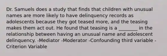 Dr. Samuels does a study that finds that children with unusual names are more likely to have delinquency records as adolescents because they got teased more, and the teasing makes them act out. He found that teasing is a ________ in the relationship between having an unusual name and adolescent delinquency. -Mediator -Moderator -Confounding third variable -Criterion Variable