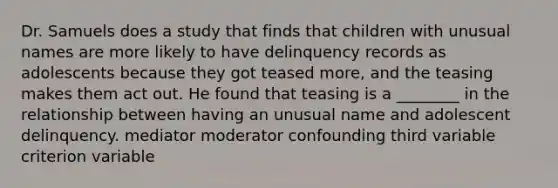 Dr. Samuels does a study that finds that children with unusual names are more likely to have delinquency records as adolescents because they got teased more, and the teasing makes them act out. He found that teasing is a ________ in the relationship between having an unusual name and adolescent delinquency. mediator moderator confounding third variable criterion variable