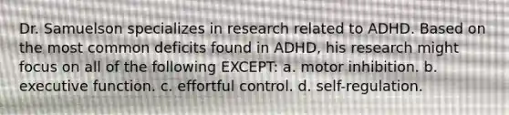 Dr. Samuelson specializes in research related to ADHD. Based on the most common deficits found in ADHD, his research might focus on all of the following EXCEPT: a. motor inhibition. b. executive function. c. effortful control. d. self-regulation.