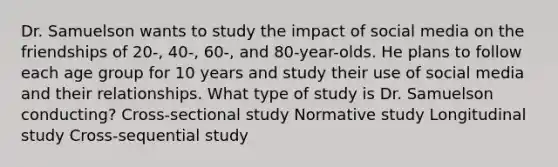 Dr. Samuelson wants to study the impact of social media on the friendships of 20-, 40-, 60-, and 80-year-olds. He plans to follow each age group for 10 years and study their use of social media and their relationships. What type of study is Dr. Samuelson conducting? Cross-sectional study Normative study Longitudinal study Cross-sequential study