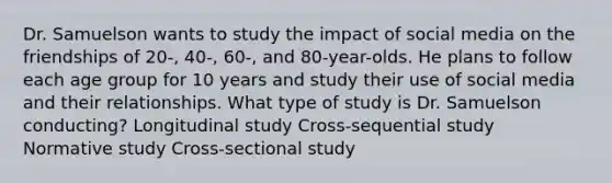 Dr. Samuelson wants to study the impact of social media on the friendships of 20-, 40-, 60-, and 80-year-olds. He plans to follow each age group for 10 years and study their use of social media and their relationships. What type of study is Dr. Samuelson conducting? Longitudinal study Cross-sequential study Normative study Cross-sectional study