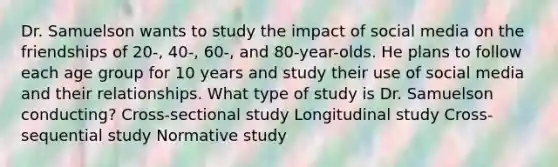 Dr. Samuelson wants to study the impact of social media on the friendships of 20-, 40-, 60-, and 80-year-olds. He plans to follow each age group for 10 years and study their use of social media and their relationships. What type of study is Dr. Samuelson conducting? Cross-sectional study Longitudinal study Cross-sequential study Normative study