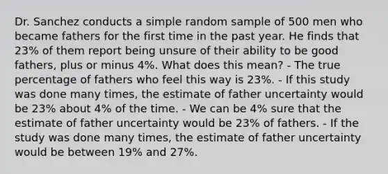 Dr. Sanchez conducts a simple random sample of 500 men who became fathers for the first time in the past year. He finds that 23% of them report being unsure of their ability to be good fathers, plus or minus 4%. What does this mean? - The true percentage of fathers who feel this way is 23%. - If this study was done many times, the estimate of father uncertainty would be 23% about 4% of the time. - We can be 4% sure that the estimate of father uncertainty would be 23% of fathers. - If the study was done many times, the estimate of father uncertainty would be between 19% and 27%.