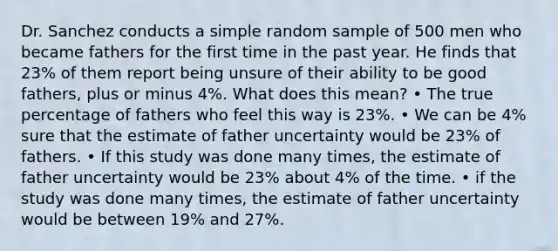 Dr. Sanchez conducts a simple random sample of 500 men who became fathers for the first time in the past year. He finds that 23% of them report being unsure of their ability to be good fathers, plus or minus 4%. What does this mean? • The true percentage of fathers who feel this way is 23%. • We can be 4% sure that the estimate of father uncertainty would be 23% of fathers. • If this study was done many times, the estimate of father uncertainty would be 23% about 4% of the time. • if the study was done many times, the estimate of father uncertainty would be between 19% and 27%.