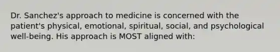 Dr. Sanchez's approach to medicine is concerned with the patient's physical, emotional, spiritual, social, and psychological well-being. His approach is MOST aligned with: