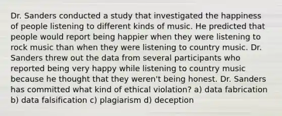 Dr. Sanders conducted a study that investigated the happiness of people listening to different kinds of music. He predicted that people would report being happier when they were listening to rock music than when they were listening to country music. Dr. Sanders threw out the data from several participants who reported being very happy while listening to country music because he thought that they weren't being honest. Dr. Sanders has committed what kind of ethical violation? a) data fabrication b) data falsification c) plagiarism d) deception