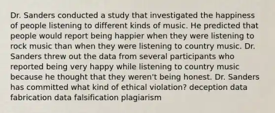 Dr. Sanders conducted a study that investigated the happiness of people listening to different kinds of music. He predicted that people would report being happier when they were listening to rock music than when they were listening to country music. Dr. Sanders threw out the data from several participants who reported being very happy while listening to country music because he thought that they weren't being honest. Dr. Sanders has committed what kind of ethical violation? deception data fabrication data falsification plagiarism