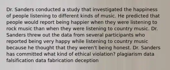 Dr. Sanders conducted a study that investigated the happiness of people listening to different kinds of music. He predicted that people would report being happier when they were listening to rock music than when they were listening to country music. Dr. Sanders threw out the data from several participants who reported being very happy while listening to country music because he thought that they weren't being honest. Dr. Sanders has committed what kind of ethical violation? plagiarism data falsification data fabrication deception