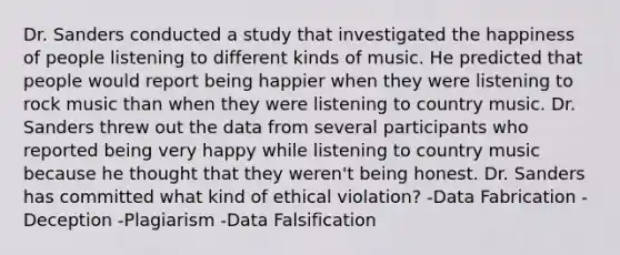 Dr. Sanders conducted a study that investigated the happiness of people listening to different kinds of music. He predicted that people would report being happier when they were listening to rock music than when they were listening to country music. Dr. Sanders threw out the data from several participants who reported being very happy while listening to country music because he thought that they weren't being honest. Dr. Sanders has committed what kind of ethical violation? -Data Fabrication -Deception -Plagiarism -Data Falsification