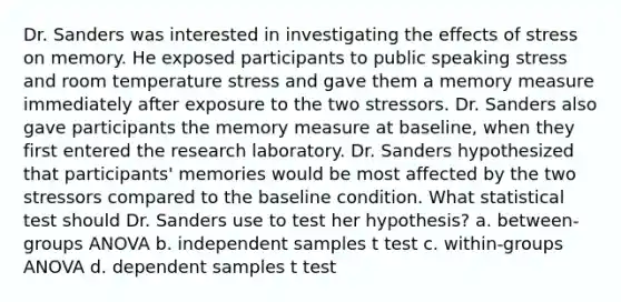 Dr. Sanders was interested in investigating the effects of stress on memory. He exposed participants to public speaking stress and room temperature stress and gave them a memory measure immediately after exposure to the two stressors. Dr. Sanders also gave participants the memory measure at baseline, when they first entered the research laboratory. Dr. Sanders hypothesized that participants' memories would be most affected by the two stressors compared to the baseline condition. What statistical test should Dr. Sanders use to test her hypothesis? a. between-groups ANOVA b. independent samples t test c. within-groups ANOVA d. dependent samples t test