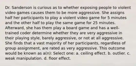 Dr. Sanderson is curious as to whether exposing people to violent video games causes them to be more aggressive. She assigns half her participants to play a violent video game for 5 minutes and the other half to play the same game for 25 minutes. Afterward, she has them play a board game and has a well-trained coder determine whether they are very aggressive in their playing style, barely aggressive, or not at all aggressive. She finds that a vast majority of her participants, regardless of group assignment, are rated as very aggressive. This outcome would be known as a(n): Select one: a. ceiling effect. b. outlier. c. weak manipulation. d. floor effect.