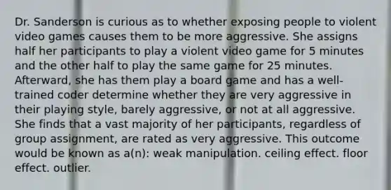 Dr. Sanderson is curious as to whether exposing people to violent video games causes them to be more aggressive. She assigns half her participants to play a violent video game for 5 minutes and the other half to play the same game for 25 minutes. Afterward, she has them play a board game and has a well-trained coder determine whether they are very aggressive in their playing style, barely aggressive, or not at all aggressive. She finds that a vast majority of her participants, regardless of group assignment, are rated as very aggressive. This outcome would be known as a(n): weak manipulation. ceiling effect. floor effect. outlier.