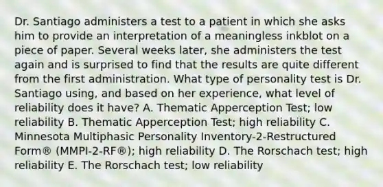 Dr. Santiago administers a test to a patient in which she asks him to provide an interpretation of a meaningless inkblot on a piece of paper. Several weeks later, she administers the test again and is surprised to find that the results are quite different from the first administration. What type of personality test is Dr. Santiago using, and based on her experience, what level of reliability does it have? A. Thematic Apperception Test; low reliability B. Thematic Apperception Test; high reliability C. Minnesota Multiphasic Personality Inventory-2-Restructured Form® (MMPI-2-RF®); high reliability D. The Rorschach test; high reliability E. The Rorschach test; low reliability