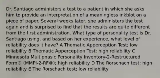 Dr. Santiago administers a test to a patient in which she asks him to provide an interpretation of a meaningless inkblot on a piece of paper. Several weeks later, she administers the test again and is surprised to find that the results are quite different from the first administration. What type of personality test is Dr. Santiago using, and based on her experience, what level of reliability does it have? A Thematic Apperception Test; low reliability B Thematic Apperception Test; high reliability C Minnesota Multiphasic Personality Inventory-2-Restructured Form® (MMPI-2-RF®); high reliability D The Rorschach test; high reliability E The Rorschach test; low reliability