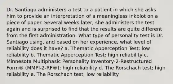 Dr. Santiago administers a test to a patient in which she asks him to provide an interpretation of a meaningless inkblot on a piece of paper. Several weeks later, she administers the test again and is surprised to find that the results are quite different from the first administration. What type of personality test is Dr. Santiago using, and based on her experience, what level of reliability does it have? a. Thematic Apperception Test; low reliability b. Thematic Apperception Test; high reliability c. Minnesota Multiphasic Personality Inventory-2-Restructured Form® (MMPI-2-RF®); high reliability d. The Rorschach test; high reliability e. The Rorschach test; low reliability