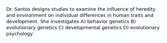 Dr. Santos designs studies to examine the influence of heredity and environment on individual differences in human traits and development. She investigates A) behavior genetics B) evolutionary genetics C) developmental genetics D) evolutionary psychology