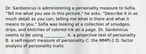 Dr. Sardionicus is administering a personality measure to Sofia. "Tell me what you see in this picture," he asks. "Describe it in as much detail as you can, telling me what is there and what it means to you." Sofia was looking at a collection of smudges, drips, and blotches of colored ink on a page. Dr. Sardonicus seems to be using __________. A. a projective test of personality B. a self-report measure of personality C. the MMPI-2 D. factor analysis of personality traits