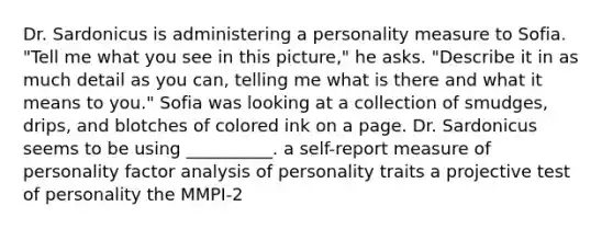 Dr. Sardonicus is administering a personality measure to Sofia. "Tell me what you see in this picture," he asks. "Describe it in as much detail as you can, telling me what is there and what it means to you." Sofia was looking at a collection of smudges, drips, and blotches of colored ink on a page. Dr. Sardonicus seems to be using __________. a self-report measure of personality factor analysis of personality traits a projective test of personality the MMPI-2