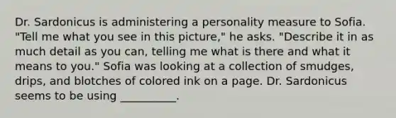 Dr. Sardonicus is administering a personality measure to Sofia. "Tell me what you see in this picture," he asks. "Describe it in as much detail as you can, telling me what is there and what it means to you." Sofia was looking at a collection of smudges, drips, and blotches of colored ink on a page. Dr. Sardonicus seems to be using __________.