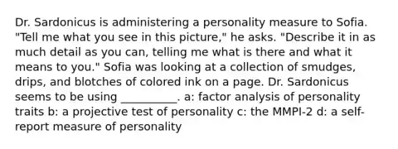 Dr. Sardonicus is administering a personality measure to Sofia. "Tell me what you see in this picture," he asks. "Describe it in as much detail as you can, telling me what is there and what it means to you." Sofia was looking at a collection of smudges, drips, and blotches of colored ink on a page. Dr. Sardonicus seems to be using __________. a: factor analysis of personality traits b: a projective test of personality c: the MMPI-2 d: a self-report measure of personality