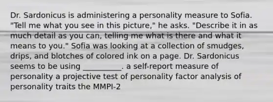 Dr. Sardonicus is administering a personality measure to Sofia. "Tell me what you see in this picture," he asks. "Describe it in as much detail as you can, telling me what is there and what it means to you." Sofia was looking at a collection of smudges, drips, and blotches of colored ink on a page. Dr. Sardonicus seems to be using __________. a self-report measure of personality a projective test of personality factor analysis of personality traits the MMPI-2