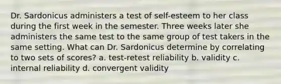 Dr. Sardonicus administers a test of self-esteem to her class during the first week in the semester. Three weeks later she administers the same test to the same group of test takers in the same setting. What can Dr. Sardonicus determine by correlating to two sets of scores? a. test-retest reliability b. validity c. internal reliability d. convergent validity