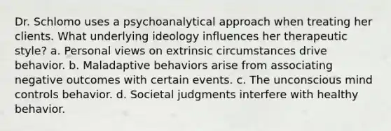 Dr. Schlomo uses a psychoanalytical approach when treating her clients. What underlying ideology influences her therapeutic style? a. Personal views on extrinsic circumstances drive behavior. b. Maladaptive behaviors arise from associating negative outcomes with certain events. c. The unconscious mind controls behavior. d. Societal judgments interfere with healthy behavior.