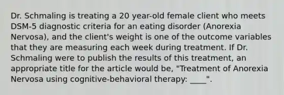 Dr. Schmaling is treating a 20 year-old female client who meets DSM-5 diagnostic criteria for an eating disorder (Anorexia Nervosa), and the client's weight is one of the outcome variables that they are measuring each week during treatment. If Dr. Schmaling were to publish the results of this treatment, an appropriate title for the article would be, "Treatment of Anorexia Nervosa using cognitive-behavioral therapy: ____".