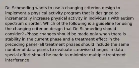 Dr. Schmerling wants to use a changing criterion design to implement a physical activity program that is designed to incrementally increase physical activity in individuals with autism spectrum disorder. Which of the following is a guideline for using the changing criterion design that Dr. Schmerling should consider? -Phase changes should be made only when there is stability in the current phase and a treatment effect in the preceding panel -all treatment phases should include the same number of data points to evaluate stepwise changes in data -special effort should be made to minimize multiple treatment interference