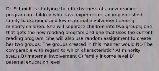 Dr. Schmidt is studying the effectiveness of a new reading program on children who have experienced an impoverished family background and low maternal involvement among minority children. She will separate children into two groups; one that gets the new reading program and one that uses the current reading program. She will also use random assignment to create her two groups. The groups created in this manner would NOT be comparable with regard to which characteristic? A) minority status B) maternal involvement C) family income level D) paternal education level