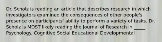 Dr. Scholz is reading an article that describes research in which investigators examined the consequences of other people's presence on participants' ability to perform a variety of tasks. Dr. Scholz is MOST likely reading the Journal of Research in _____ Psychology. Cognitive Social Educational Developmental