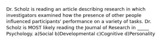 Dr. Scholz is reading an article describing research in which investigators examined how the presence of other people influenced participants' performance on a variety of tasks. Dr. Scholz is MOST likely reading the Journal of Research in _____ Psychology. a)Social b)Developmental c)Cognitive d)Personality